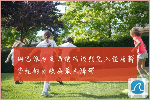 姆巴佩与皇马续约谈判陷入僵局薪资结构分歧成最大障碍