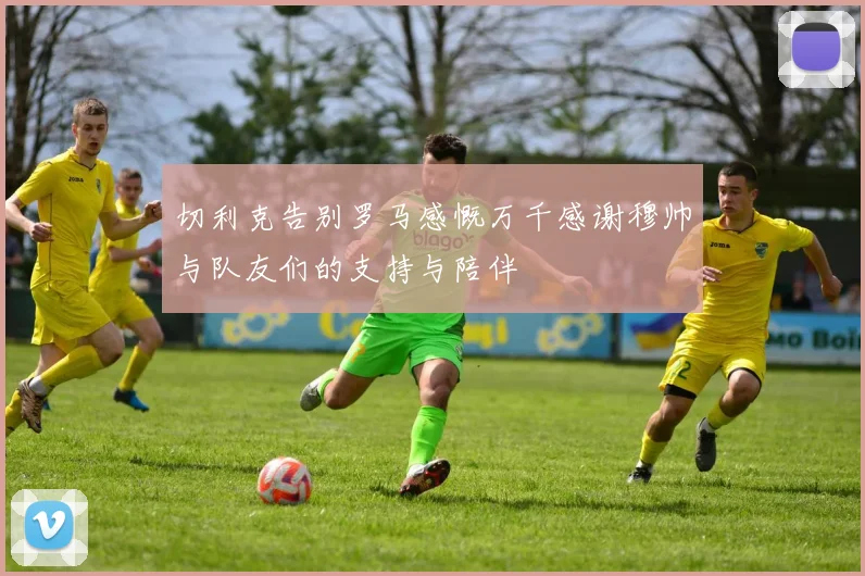 切利克告别罗马感慨万千感谢穆帅与队友们的支持与陪伴