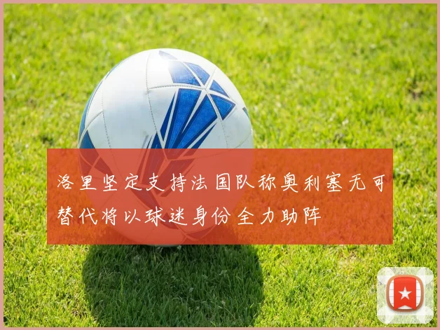 洛里坚定支持法国队称奥利塞无可替代将以球迷身份全力助阵