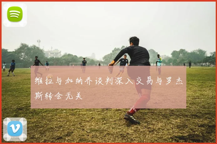 维拉与加纳乔谈判深入交易与罗杰斯转会无关