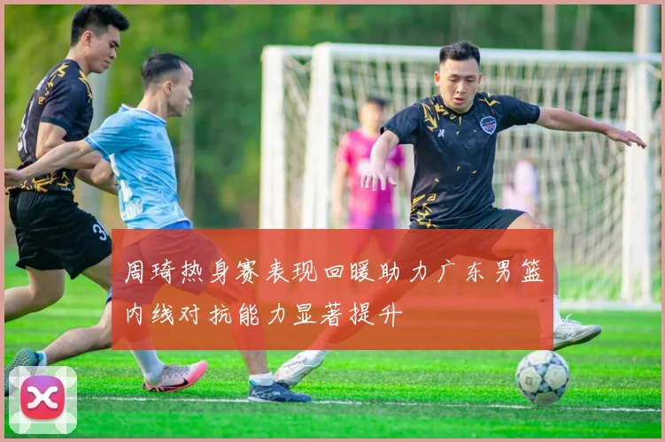 周琦热身赛表现回暖助力广东男篮内线对抗能力显著提升