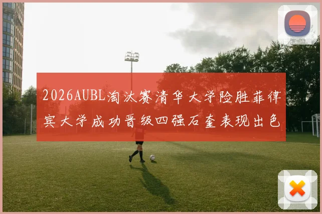 2026AUBL淘汰赛清华大学险胜菲律宾大学成功晋级四强石奎表现出色贡献26分5篮板6助攻