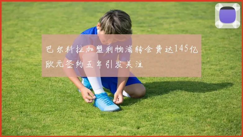 巴尔科拉加盟利物浦转会费达145亿欧元签约五年引发关注