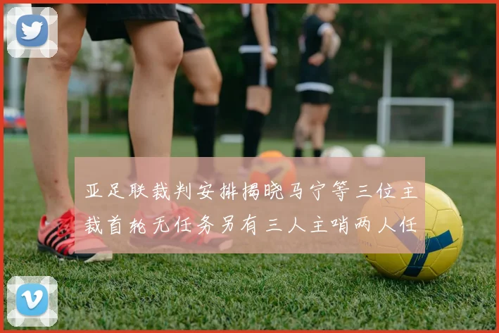 亚足联裁判安排揭晓马宁等三位主裁首轮无任务另有三人主哨两人任四官